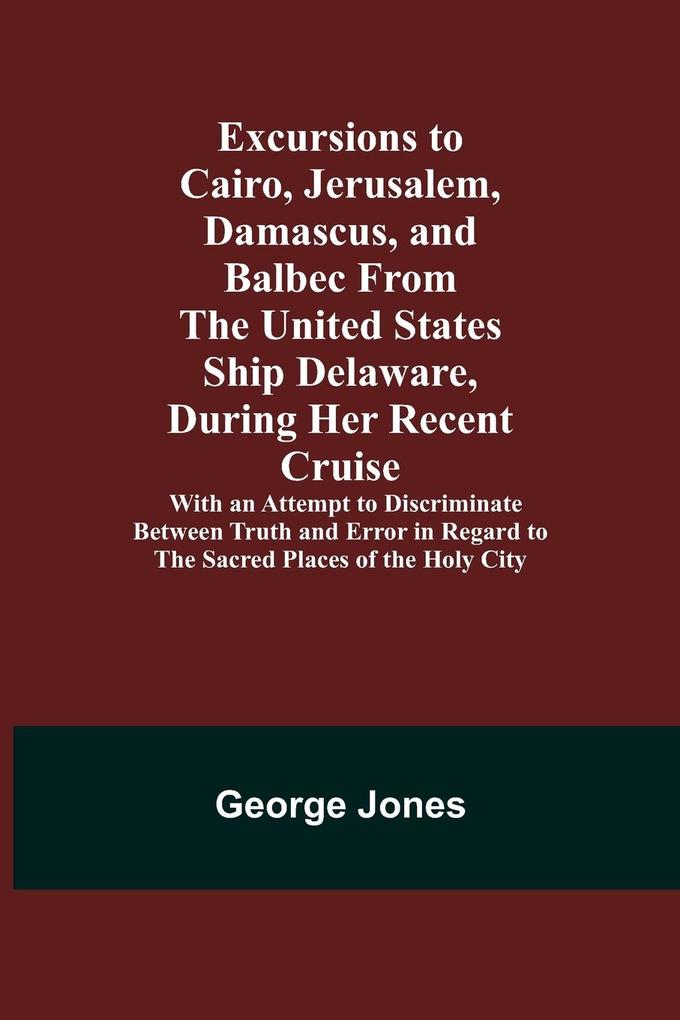 Excursions to Cairo Jerusalem Damascus and Balbec From the United States Ship Delaware During Her Recent Cruise; With an Attempt to Discriminate Between Truth and Error in Regard to the Sacred Places of the Holy City