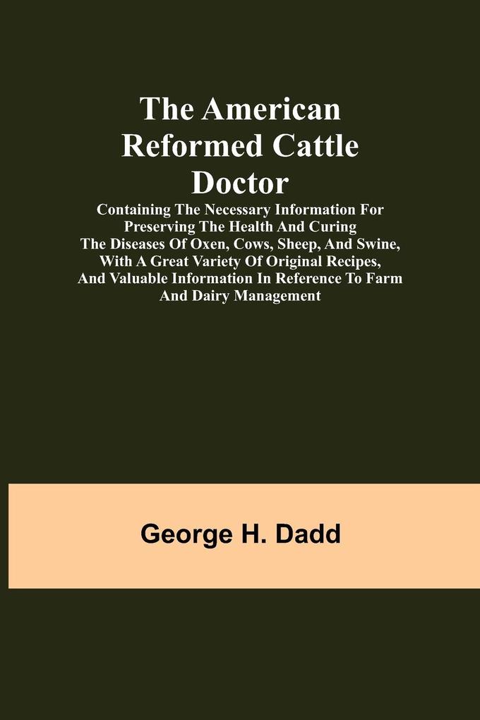 The American Reformed Cattle Doctor; Containing the necessary information for preserving the health and curing the diseases of oxen cows sheep and swine with a great variety of original recipes and valuable information in reference to farm and dairy