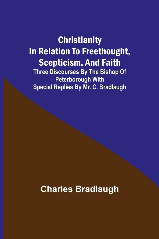 Christianity in relation to Freethought Scepticism and Faith; Three discourses by the Bishop of Peterborough with special replies by Mr. C. Bradlaugh
