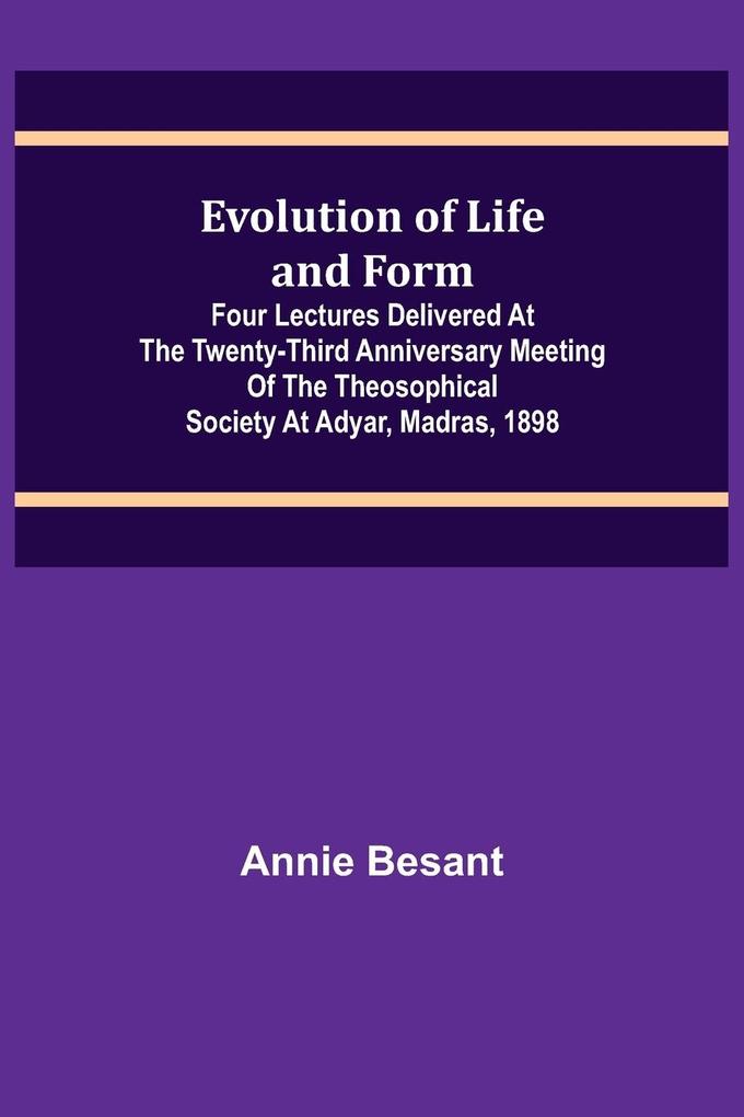 Evolution of Life and Form; Four lectures delivered at the twenty-third anniversary meeting of the Theosophical Society at Adyar Madras 1898