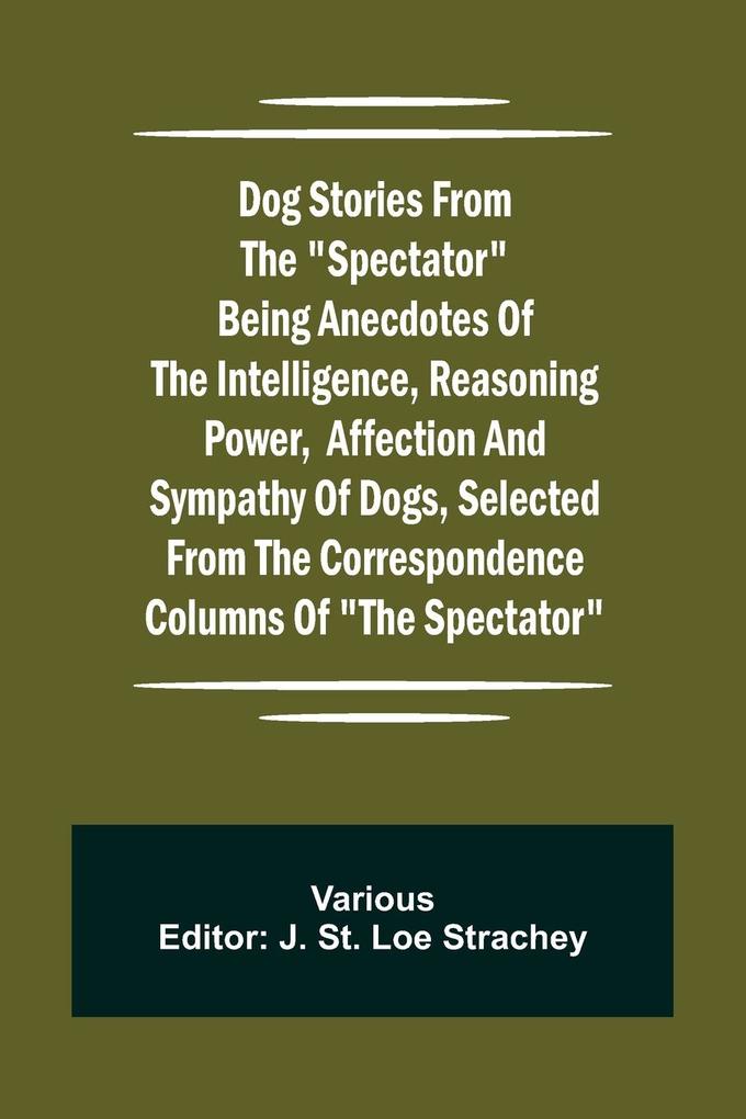Dog Stories from the 'Spectator' Being anecdotes of the intelligence reasoning power affection and sympathy of dogs selected from the correspondence columns of 'The Spectator'