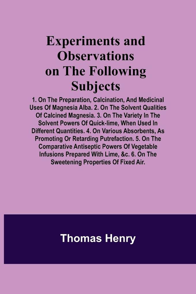 Experiments and Observations on the Following Subjects; 1. On the preparation calcination and medicinal uses of Magnesia Alba. 2. On the solvent qualities of calcined Magnesia. 3. On the variety in the solvent powers of quick-lime when used in differen