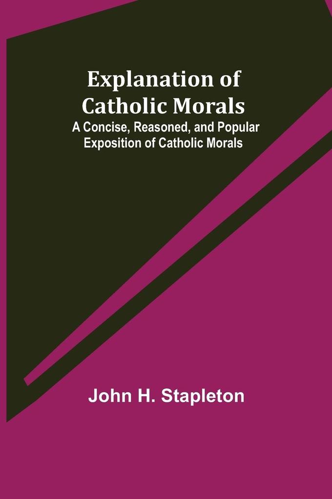 Explanation of Catholic Morals; A Concise Reasoned and Popular Exposition of Catholic Morals