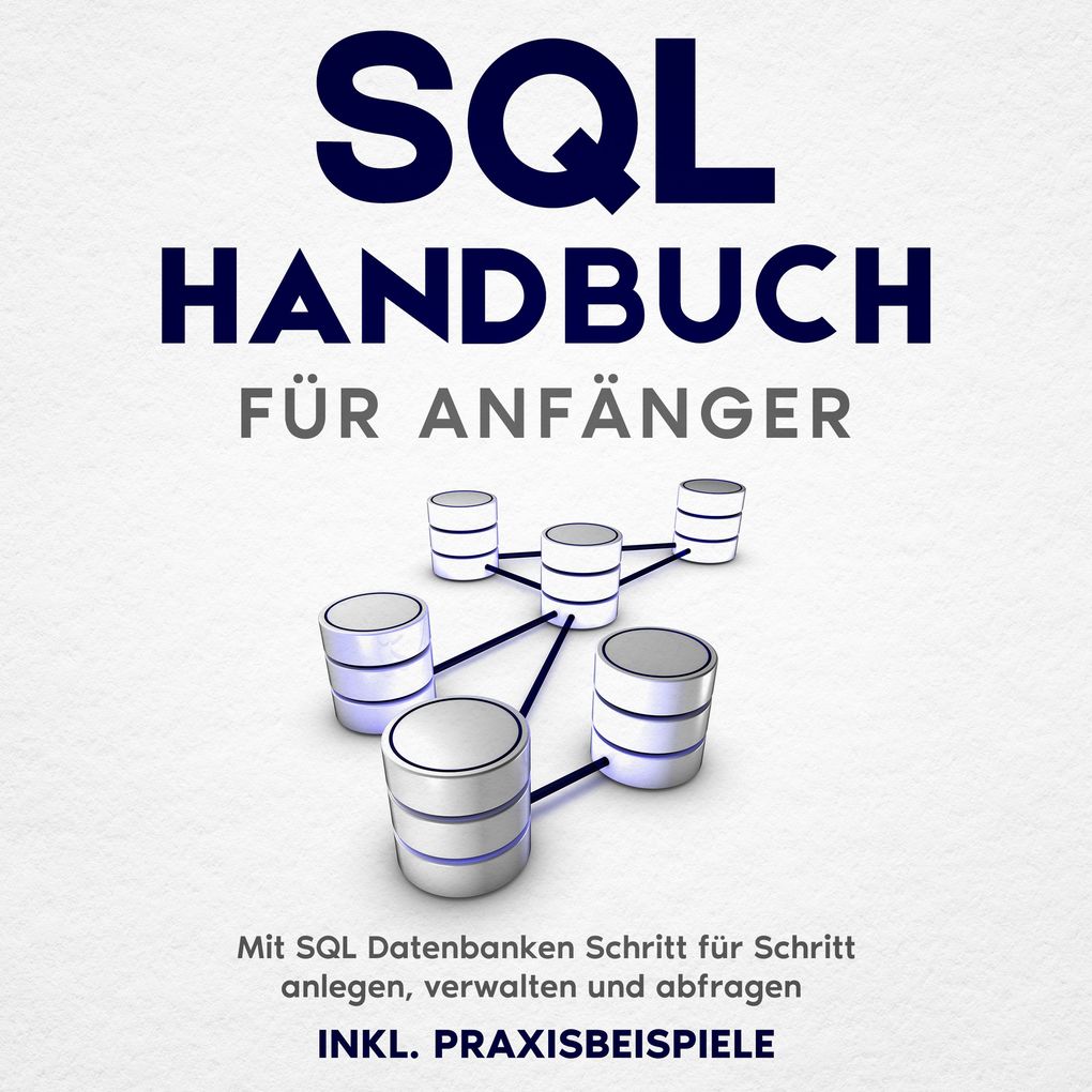 SQL Handbuch für Anfänger: Mit SQL Datenbanken Schritt für Schritt anlegen verwalten und abfragen inkl. Praxisbeispiele