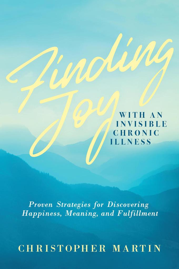 Finding Joy with an Invisible Chronic Illness: Proven Strategies for Discovering Happiness Meaning and Fulfillment