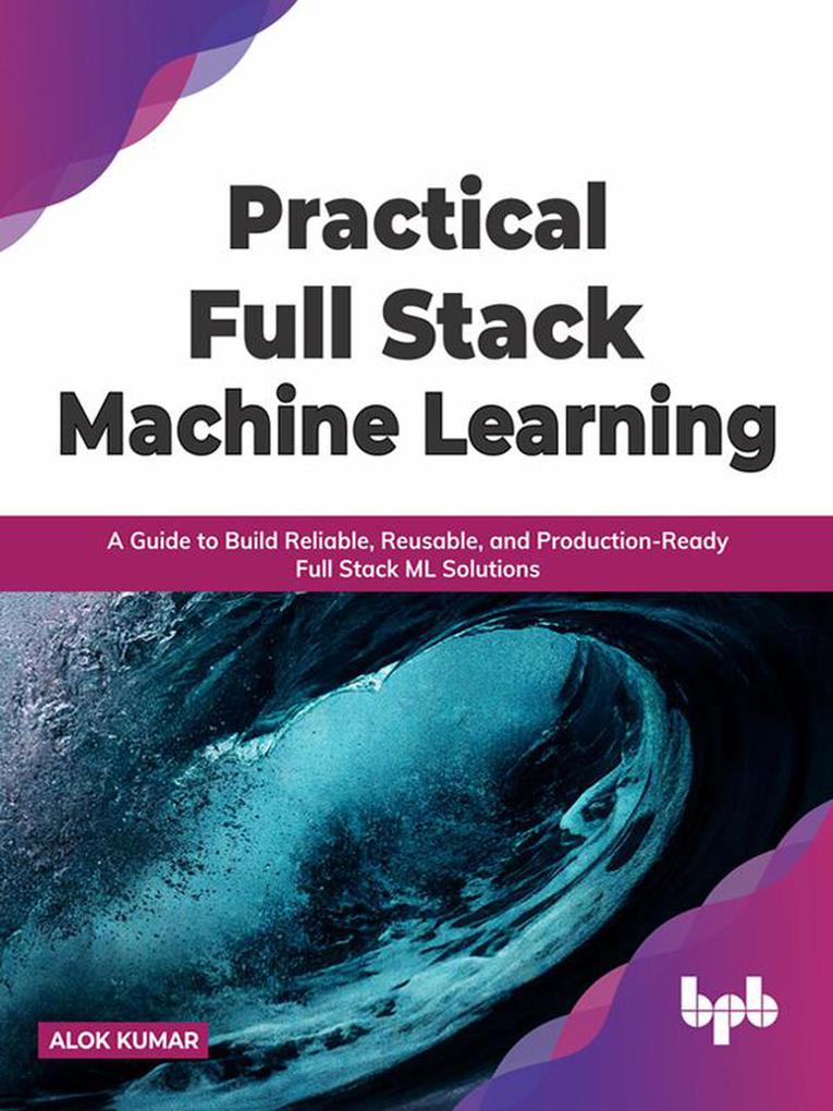 Practical Full Stack Machine Learning: A Guide to Build Reliable Reusable and Production-Ready Full Stack ML Solutions