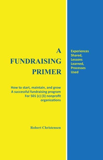 A Fundraising Primer: How to start maintain and grow a successful fundraising program for 501 (c) (3) nonprofit organizations
