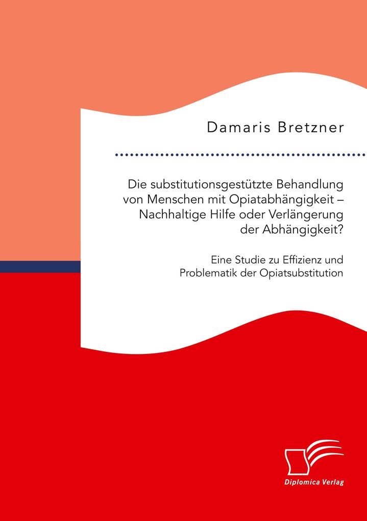 Die substitutionsgestützte Behandlung von Menschen mit Opiatabhängigkeit - Nachhaltige Hilfe oder Verlängerung der Abhängigkeit? Eine Studie zu Effizienz und Problematik der Opiatsubstitution