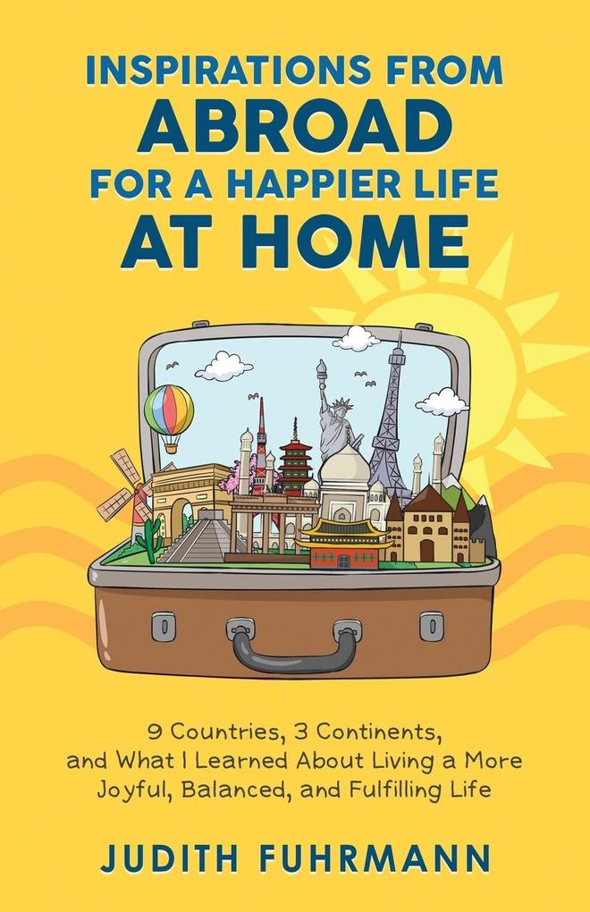 Inspirations from Abroad for a Happier Life at Home. 9 Countries 3 Continents and what I Learned about Living a more Joyful Balanced and Fulfilling Life