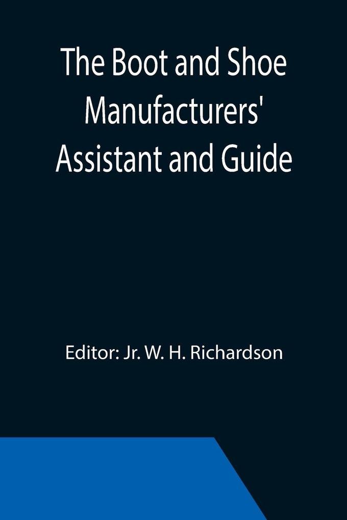The Boot and Shoe Manufacturers' Assistant and Guide.; Containing a Brief History of the Trade. History of India-rubber and Gutta-percha and Their Application to the Manufacture of Boots and Shoes. Full Instructions in the Art With Diagrams and Scales