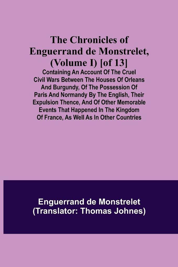 The Chronicles of Enguerrand de Monstrelet (Volume I) [of 13]; Containing an account of the cruel civil wars between the houses of Orleans and Burgundy of the possession of Paris and Normandy by the English their expulsion thence and of other memorabl