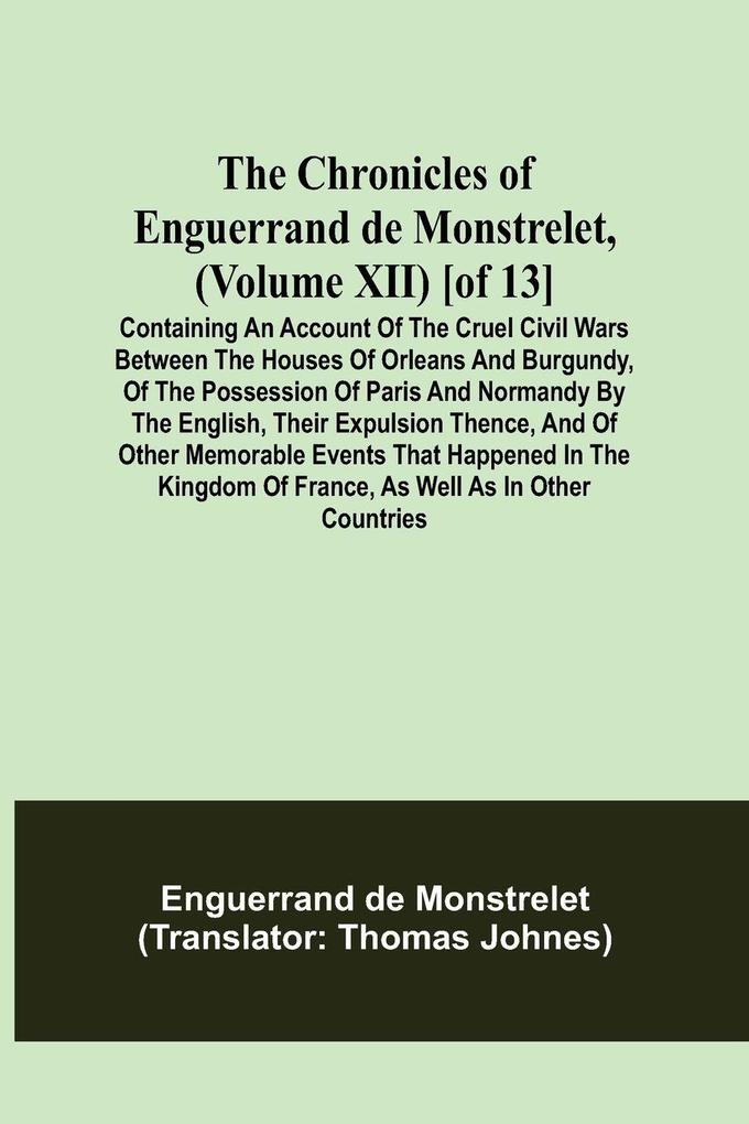 The Chronicles of Enguerrand de Monstrelet (Volume XII) [of 13]; Containing an account of the cruel civil wars between the houses of Orleans and Burgundy of the possession of Paris and Normandy by the English their expulsion thence and of other memora