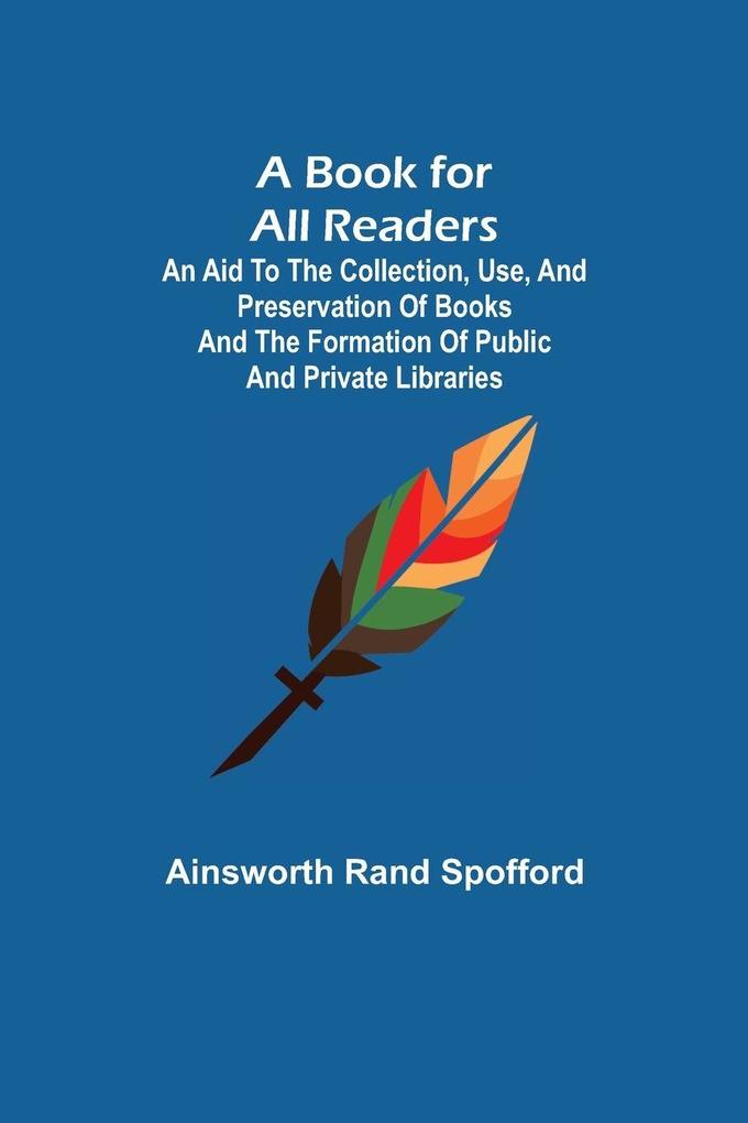 A Book for All Readers; An Aid to the Collection Use and Preservation of Books and the Formation of Public and Private Libraries