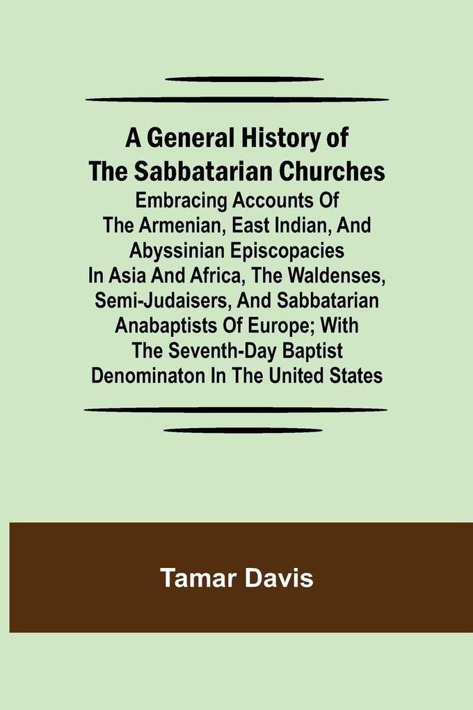 A General History of the Sabbatarian Churches; Embracing Accounts of the Armenian East Indian and Abyssinian Episcopacies in Asia and Africa the Waldenses Semi-Judaisers and Sabbatarian Anabaptists of Europe; with the Seventh-day Baptist Denominaton