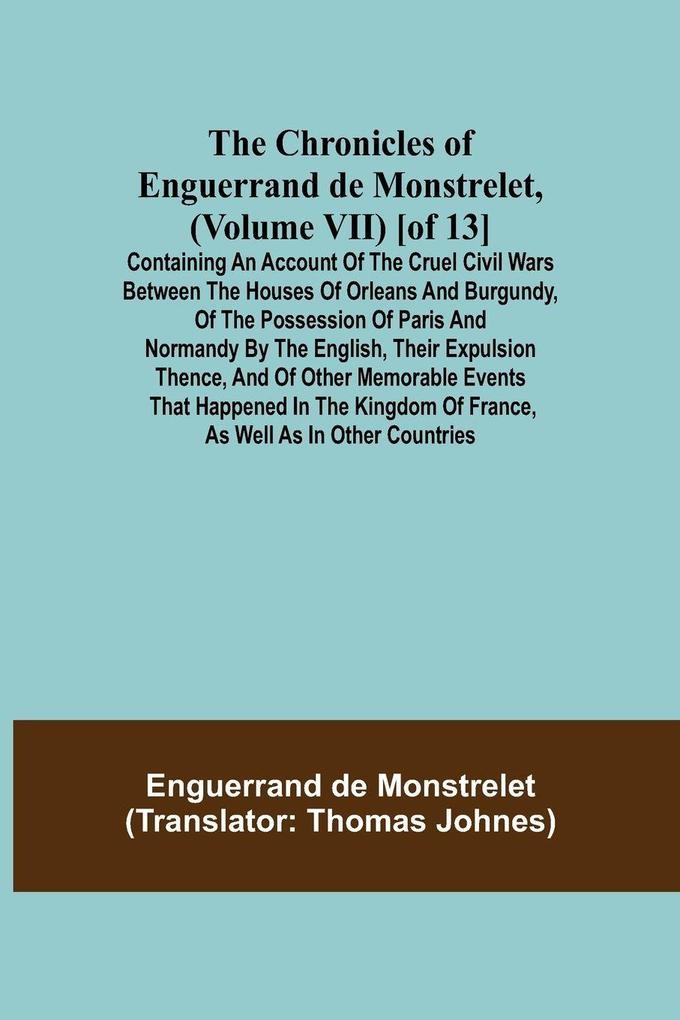The Chronicles of Enguerrand de Monstrelet (Volume VII) [of 13]; Containing an account of the cruel civil wars between the houses of Orleans and Burgundy of the possession of Paris and Normandy by the English their expulsion thence and of other memora