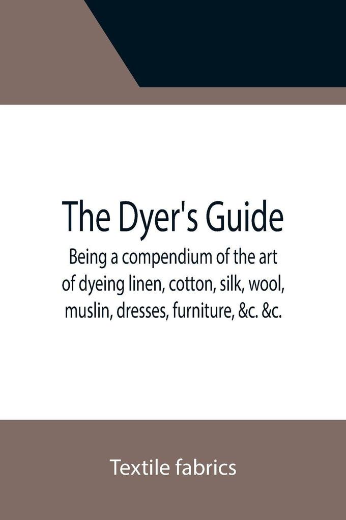The Dyer's Guide Being a compendium of the art of dyeing linen cotton silk wool muslin dresses furniture &c. &c.; with the method of scouring wool bleaching cotton &c. and directions for ungumming silk and for whitening and sulphuring silk and
