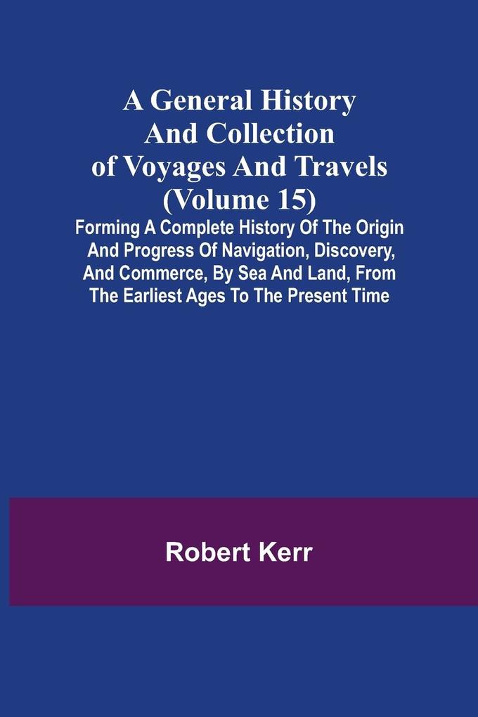 A General History and Collection of Voyages and Travels (Volume 15); Forming A Complete History Of The Origin And Progress Of Navigation Discovery And Commerce By Sea And Land From The Earliest Ages To The Present Time