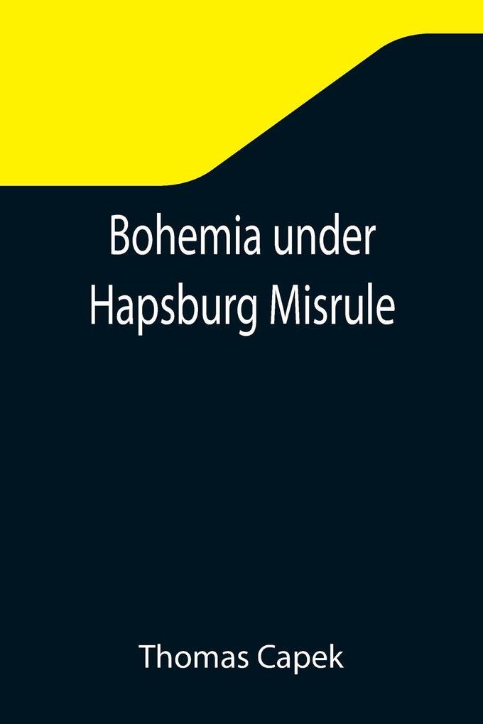 Bohemia under Hapsburg Misrule; A Study of the Ideals and Aspirations of the Bohemian and Slovak Peoples as They Relate to and Are Affected by the Great European War