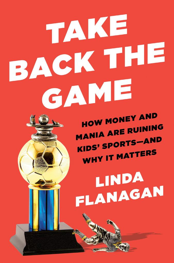 Take Back the Game: How Money and Mania Are Ruining Kids‘ Sports--And Why It Matters