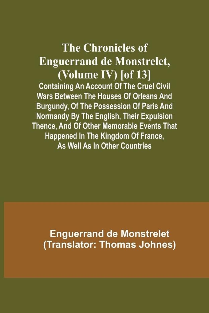 The Chronicles of Enguerrand de Monstrelet (Volume IV) [of 13]; Containing an account of the cruel civil wars between the houses of Orleans and Burgundy of the possession of Paris and Normandy by the English their expulsion thence and of other memorab