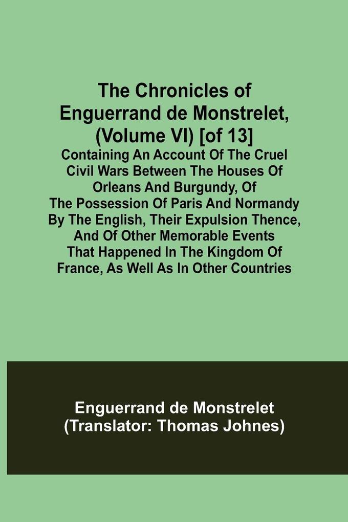 The Chronicles of Enguerrand de Monstrelet (Volume VI) [of 13]; Containing an account of the cruel civil wars between the houses of Orleans and Burgundy of the possession of Paris and Normandy by the English their expulsion thence and of other memorab