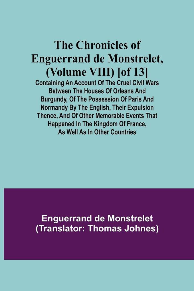 The Chronicles of Enguerrand de Monstrelet (Volume VIII) [of 13]; Containing an account of the cruel civil wars between the houses of Orleans and Burgundy of the possession of Paris and Normandy by the English their expulsion thence and of other memor