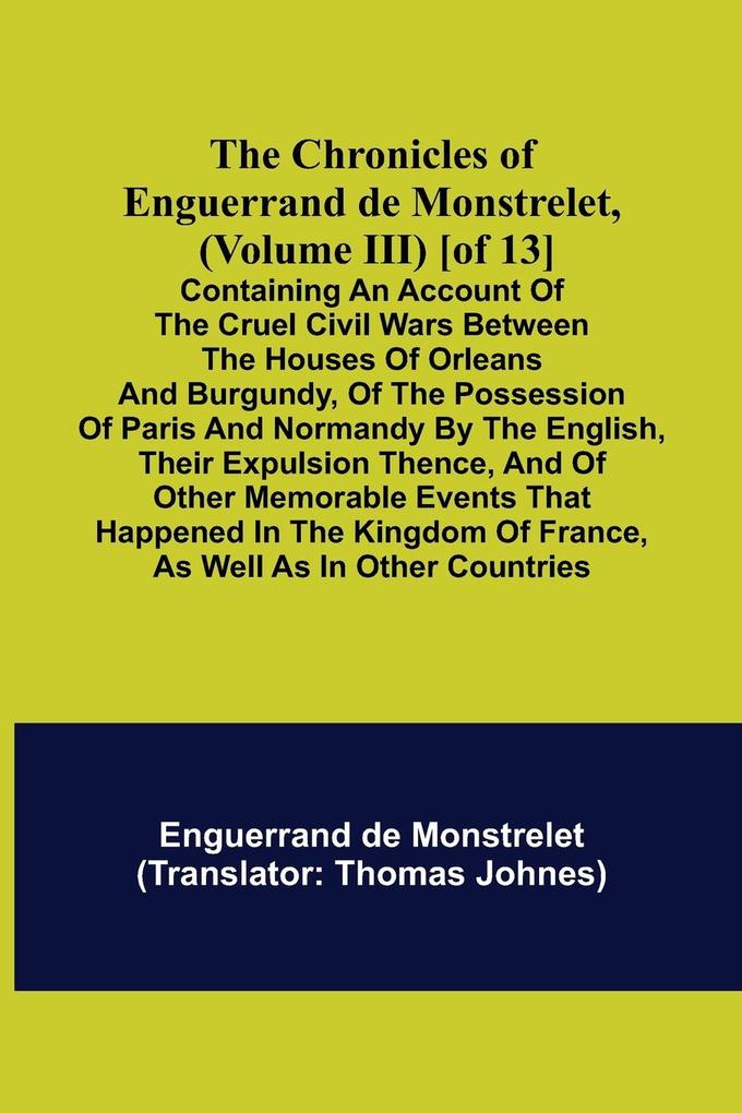 The Chronicles of Enguerrand de Monstrelet (Volume III) [of 13]; Containing an account of the cruel civil wars between the houses of Orleans and Burgundy of the possession of Paris and Normandy by the English their expulsion thence and of other memora