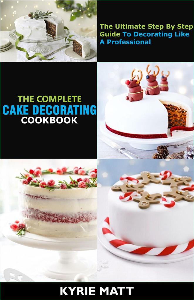 The Complete Cake Decorating Cookbook;The Ultimate Step By Step Guide To Decorating Like A Professional