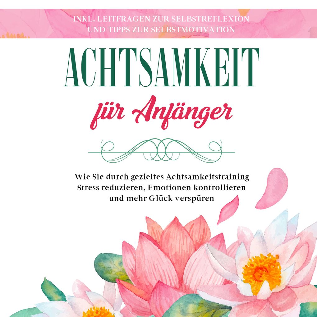 Achtsamkeit für Anfänger: Wie Sie durch gezieltes Achtsamkeitstraining Stress reduzieren Emotionen kontrollieren und mehr Glück verspüren - inkl. Leitfragen zur Selbstreflexion und Tipps zur Selbstmotivation