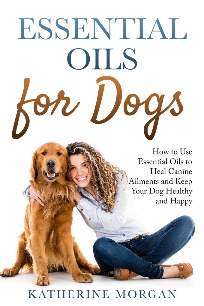 Essential Oils for Dogs: How to Use Essential Oils to Heal Canine Ailments and Keep Your Dog Healthy and Happy