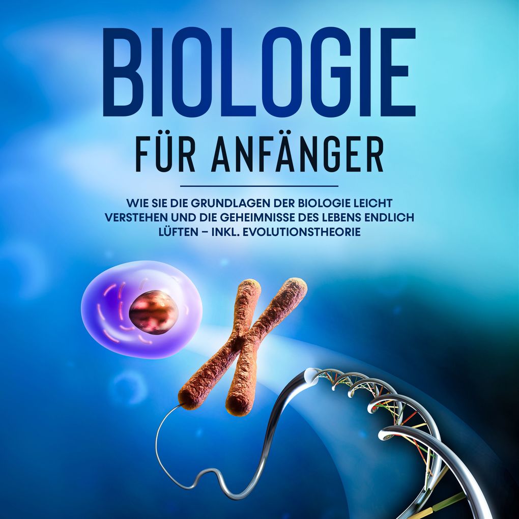 Biologie für Anfänger: Wie Sie die Grundlagen der Biologie leicht verstehen und die Geheimnisse des Lebens endlich lüften inkl. Evolutionstheorie