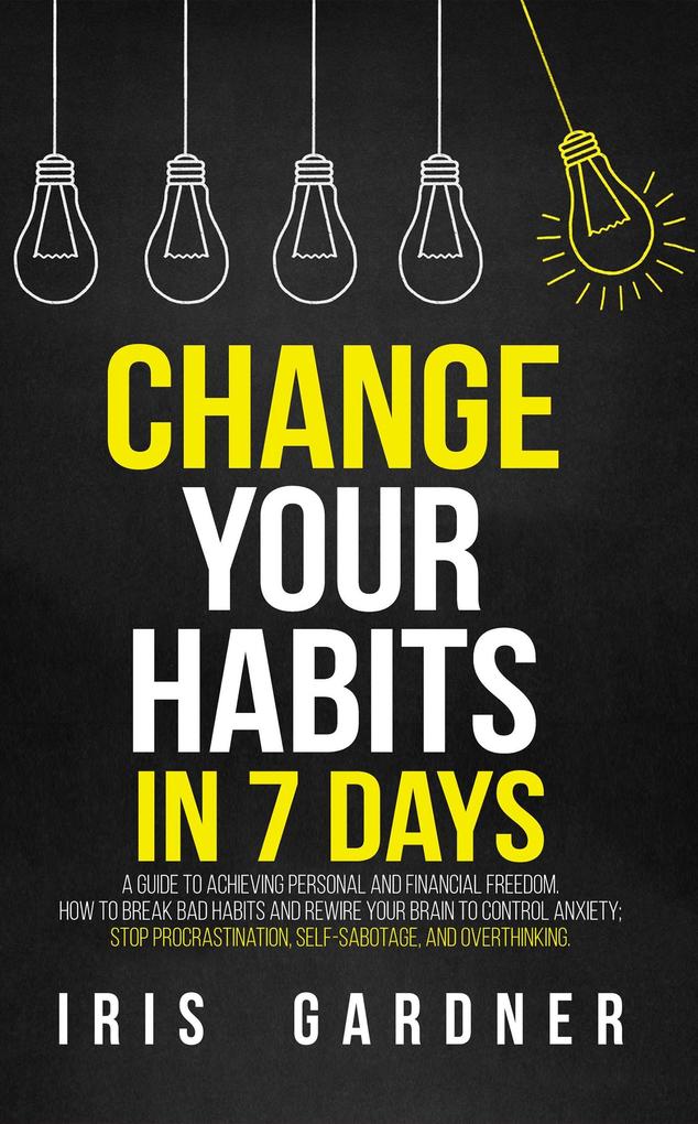 Change Your Habits in 7 Days: A Guide to Achieving Personal and Financial Freedom. How to Break Bad Habit Control Anxiety; Stop Procrastination Self-sabotage and Overthinking