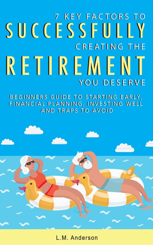 7 Key Factors To Successfully Creating The Retirement You Deserve: Beginner‘s Guide To Starting Early Financial Planning Investing Well and Traps To Avoid