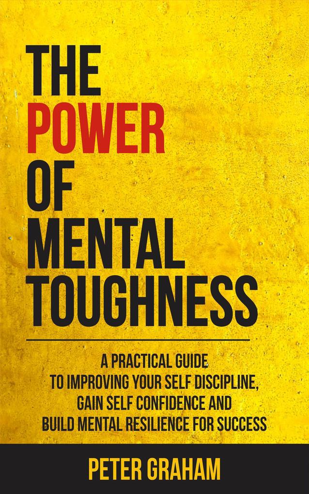 The Power of Mental Toughness: A Practical Guide To Improving Your Self Discipline Gain Self Confidence And Build Mental Resilience For Success