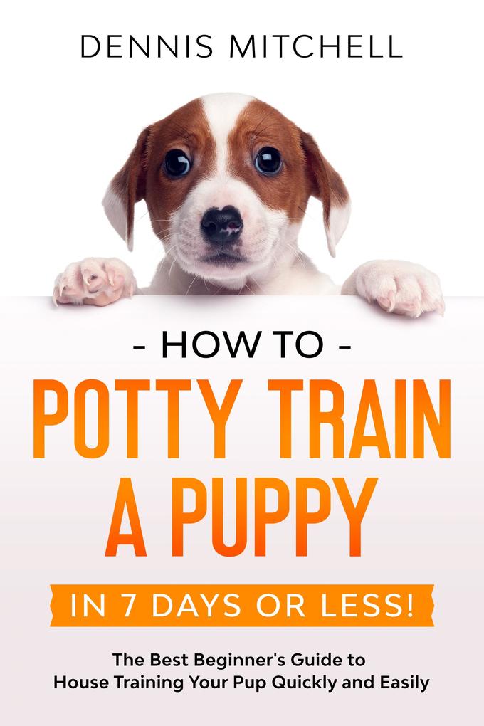 How to Potty Train a Puppy... in 7 Days or Less! The Best Beginner‘s Guide to House Training Your Pup Quickly and Easily
