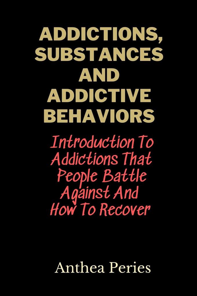 Addictions Substances And Addictive Behaviors: Introduction To Addictions That People Battle Against And How To Recover