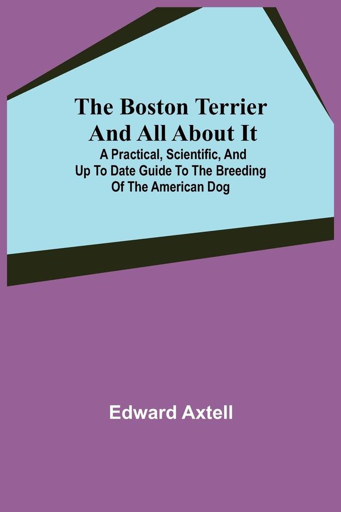 The Boston Terrier and All About It; A Practical Scientific and Up to Date Guide to the Breeding of the American Dog