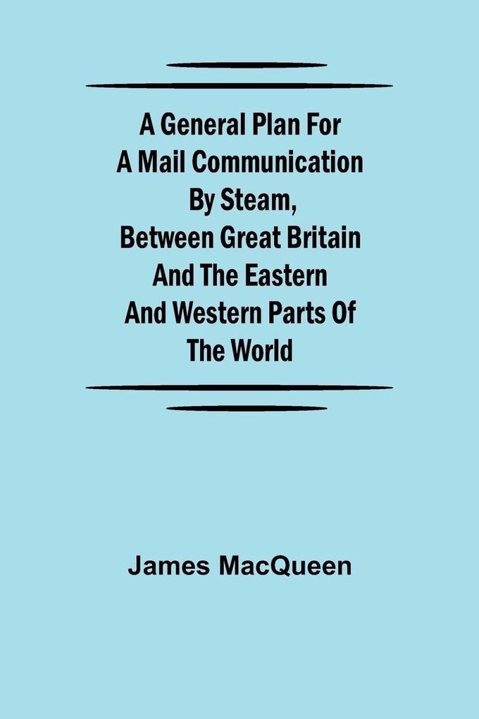 A General Plan for a Mail Communication by Steam Between Great Britain and the Eastern and Western Parts of the World