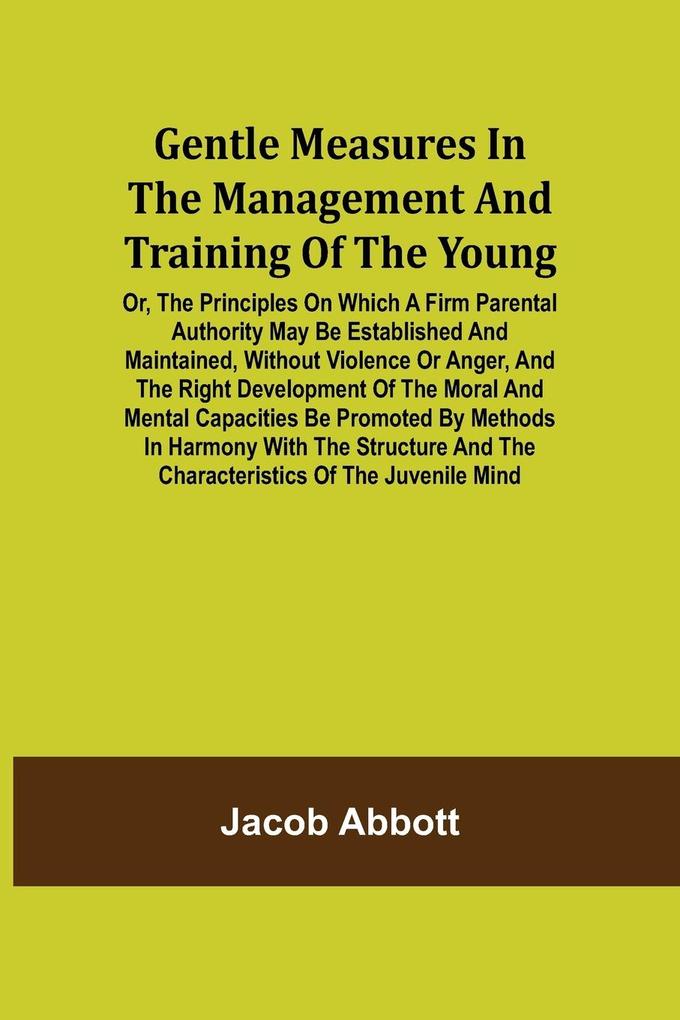 Gentle Measures in the Management and Training of the Young; Or the Principles on Which a Firm Parental Authority May Be Established and Maintained Without Violence or Anger and the Right Development of the Moral and Mental Capacities Be Promoted by Me