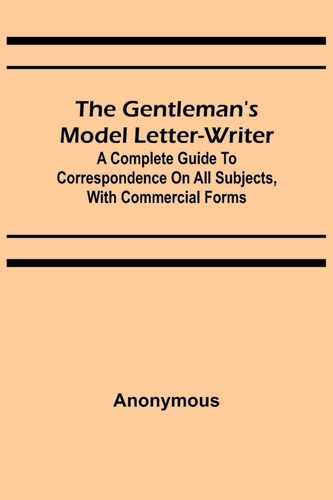 The Gentleman‘s Model Letter-writer; A Complete Guide to Correspondence on All Subjects with Commercial Forms