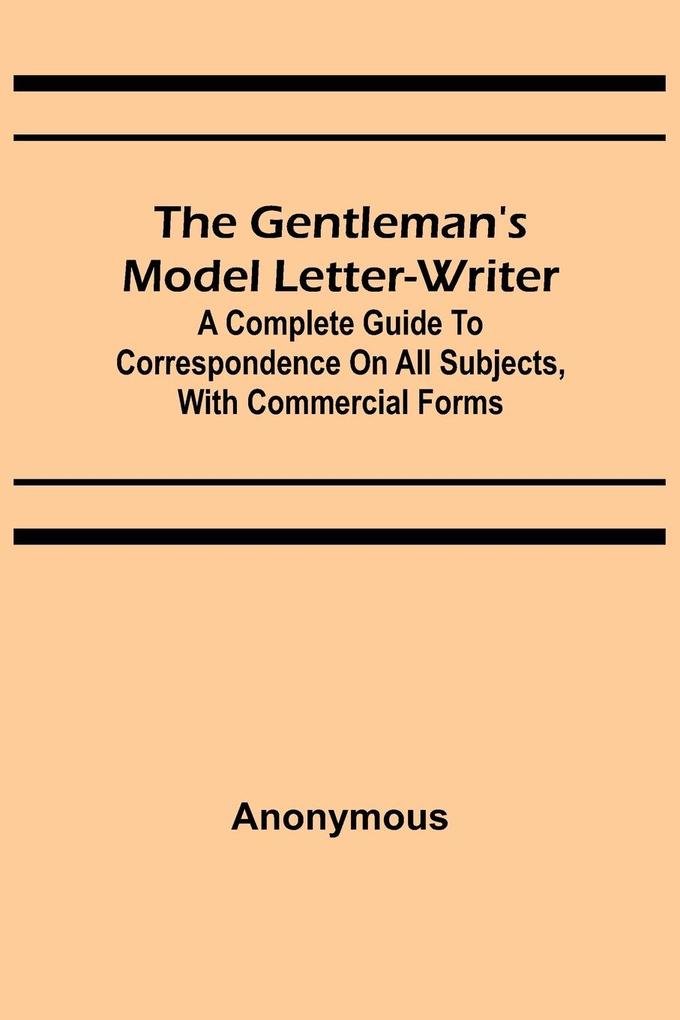 The Gentleman's Model Letter-writer; A Complete Guide to Correspondence on All Subjects with Commercial Forms