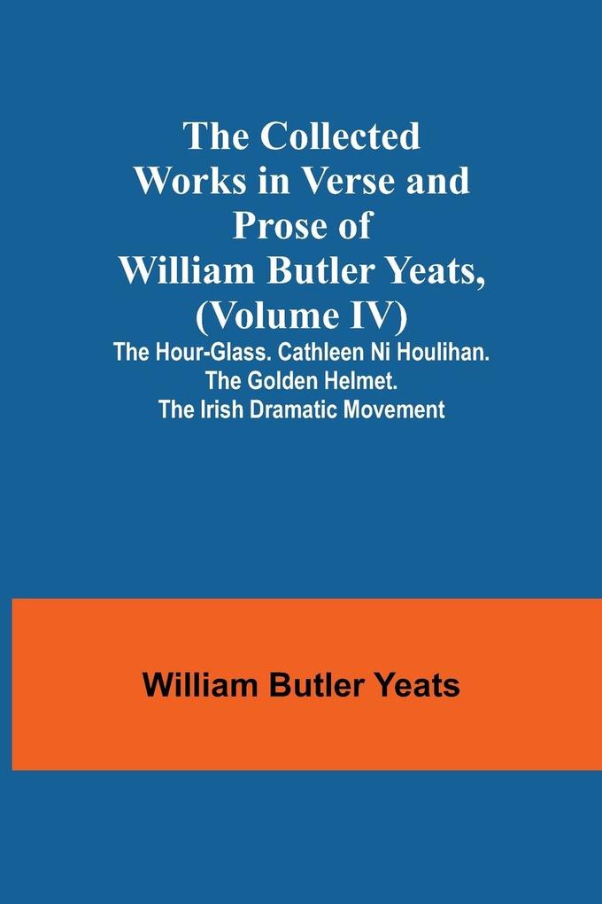 The Collected Works in Verse and Prose of William Butler Yeats (Volume IV) The Hour-glass. Cathleen ni Houlihan. The Golden Helmet. The Irish Dramatic Movement