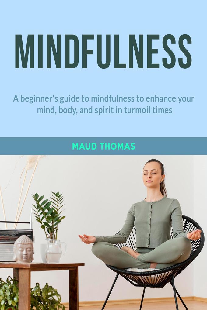 Mindfulness: A beginner‘s guide to mindfulness to enhance your mind body and spirit in turmoil times