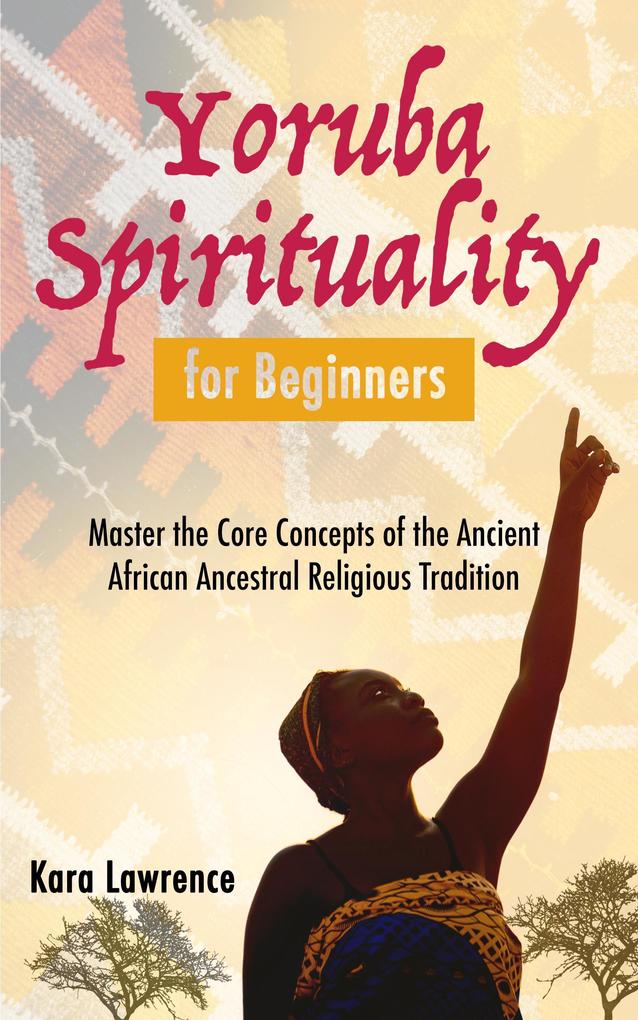 Yoruba Spirituality for Beginners - Master the Core Concepts of the Ancient African Ancestral Religious Tradition (African Spirituality)
