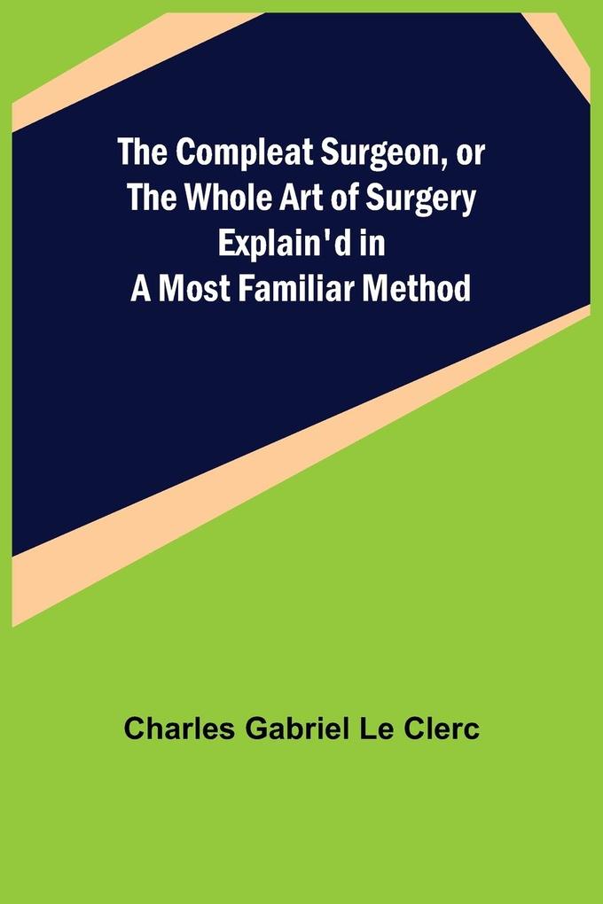 The Compleat Surgeon or the Whole Art of Surgery Explain'd in a Most Familiar Method