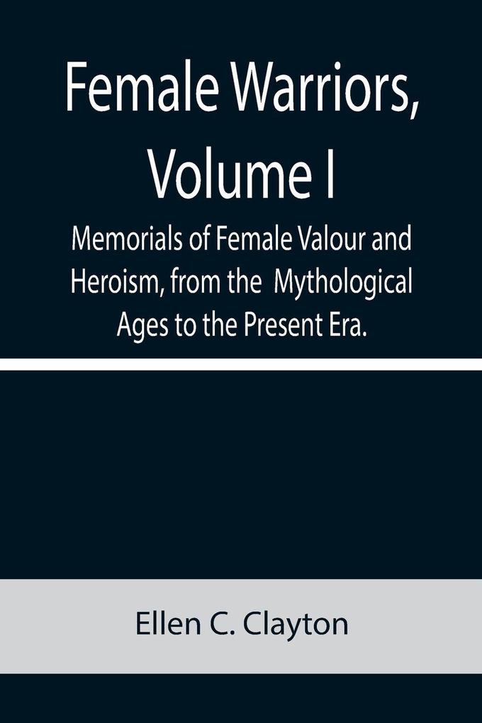 Female Warriors Volume. I Memorials of Female Valour and Heroism from the Mythological Ages to the Present Era.