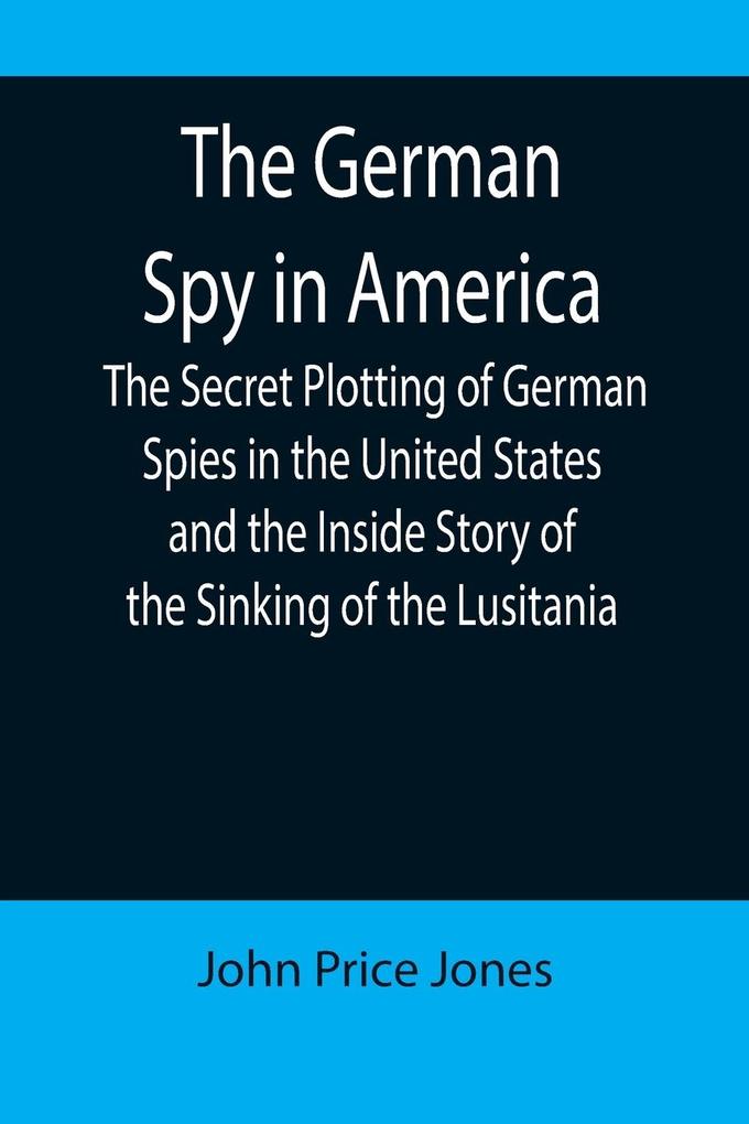 The German Spy in America; The Secret Plotting of German Spies in the United States and the Inside Story of the Sinking of the Lusitania