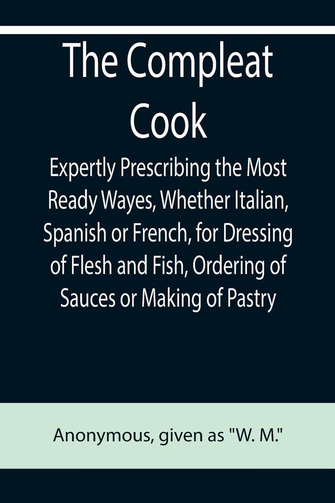 The Compleat Cook; Expertly Prescribing the Most Ready Wayes Whether Italian Spanish or French for Dressing of Flesh and Fish Ordering Of Sauces or Making of Pastry
