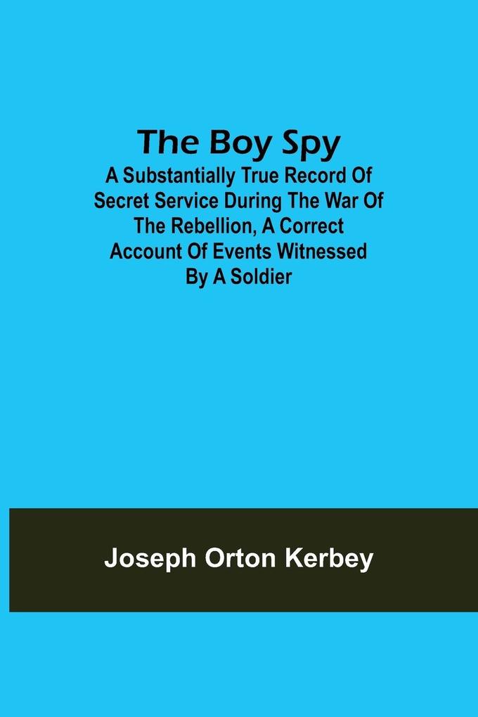 The Boy Spy; A substantially true record of secret service during the war of the rebellion a correct account of events witnessed by a soldier