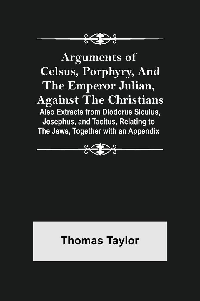 Arguments of Celsus Porphyry and the Emperor Julian Against the Christians ; Also Extracts from Diodorus Siculus Josephus and Tacitus Relating to the Jews Together with an Appendix